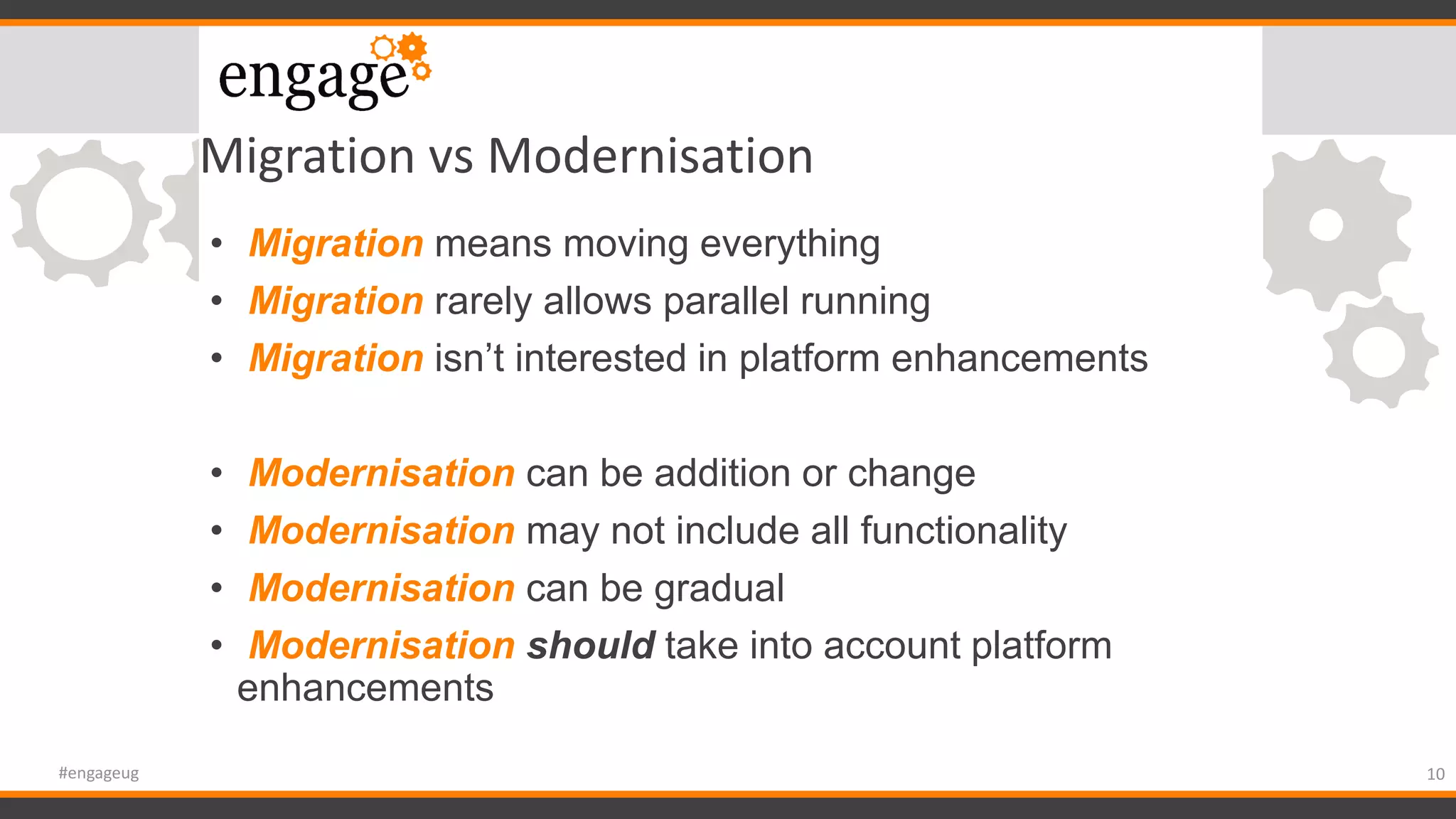 Migration vs Modernisation
• Migration means moving everything
• Migration rarely allows parallel running
• Migration isn’t interested in platform enhancements
• Modernisation can be addition or change
• Modernisation may not include all functionality
• Modernisation can be gradual
• Modernisation should take into account platform
enhancements
10#engageug
 