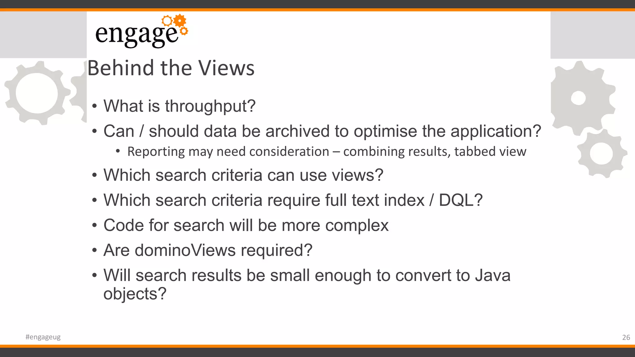 Behind the Views
• What is throughput?
• Can / should data be archived to optimise the application?
• Reporting may need consideration – combining results, tabbed view
• Which search criteria can use views?
• Which search criteria require full text index / DQL?
• Code for search will be more complex
• Are dominoViews required?
• Will search results be small enough to convert to Java
objects?
26#engageug
 