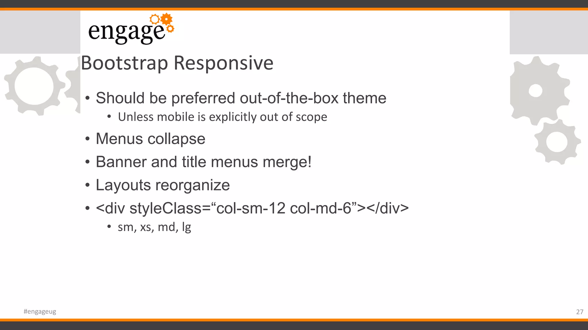 Bootstrap Responsive
• Should be preferred out-of-the-box theme
• Unless mobile is explicitly out of scope
• Menus collapse
• Banner and title menus merge!
• Layouts reorganize
• <div styleClass=“col-sm-12 col-md-6”></div>
• sm, xs, md, lg
27#engageug
 