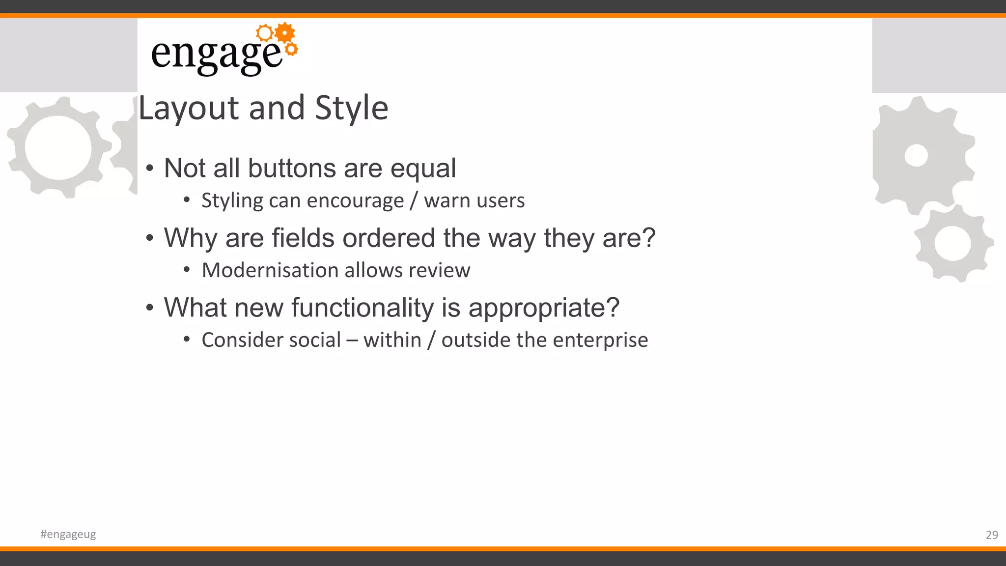 Layout and Style
• Not all buttons are equal
• Styling can encourage / warn users
• Why are fields ordered the way they are?
• Modernisation allows review
• What new functionality is appropriate?
• Consider social – within / outside the enterprise
29#engageug
 