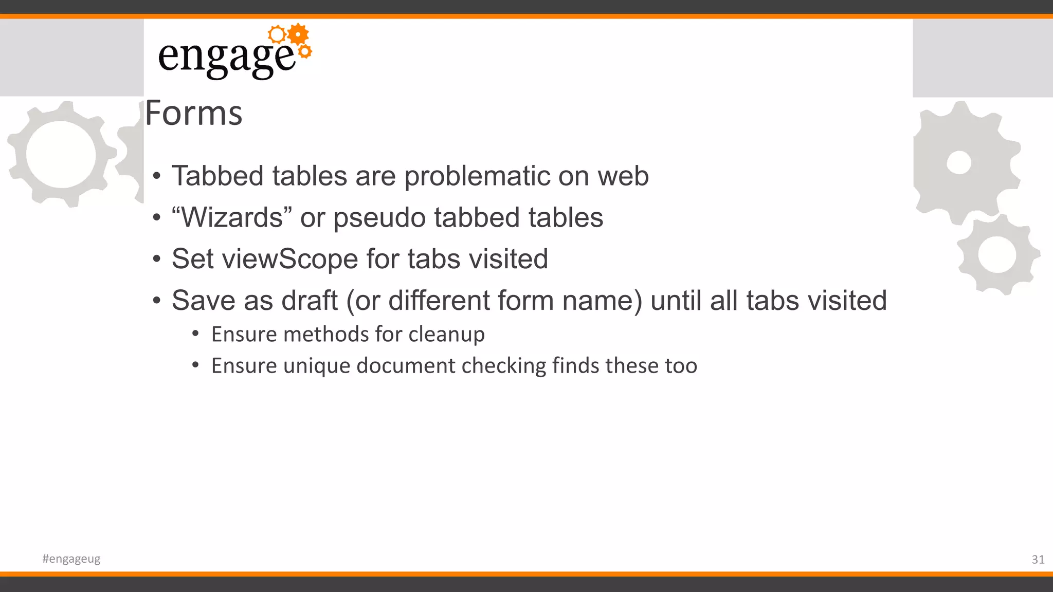 Forms
• Tabbed tables are problematic on web
• “Wizards” or pseudo tabbed tables
• Set viewScope for tabs visited
• Save as draft (or different form name) until all tabs visited
• Ensure methods for cleanup
• Ensure unique document checking finds these too
31#engageug
 
