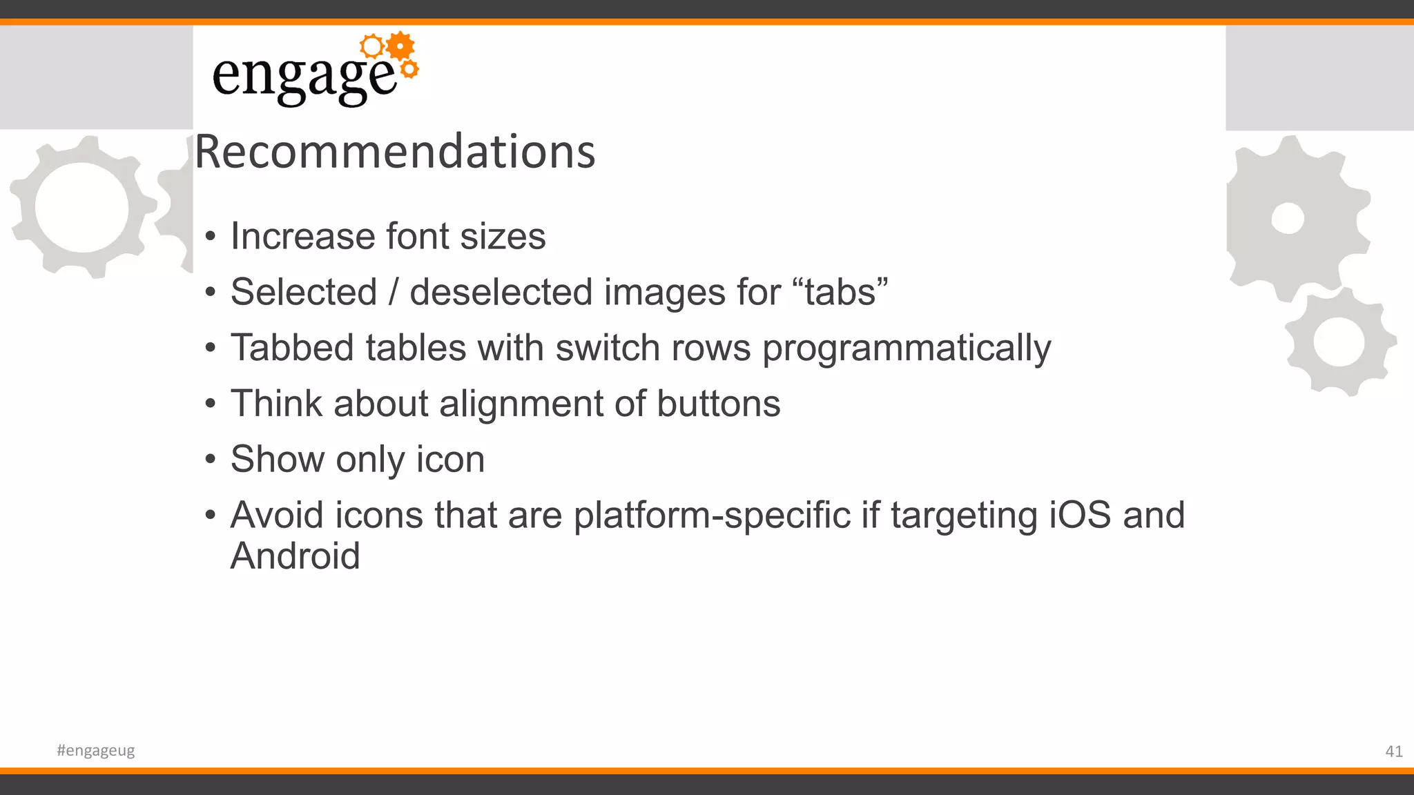 Recommendations
• Increase font sizes
• Selected / deselected images for “tabs”
• Tabbed tables with switch rows programmatically
• Think about alignment of buttons
• Show only icon
• Avoid icons that are platform-specific if targeting iOS and
Android
41#engageug
 
