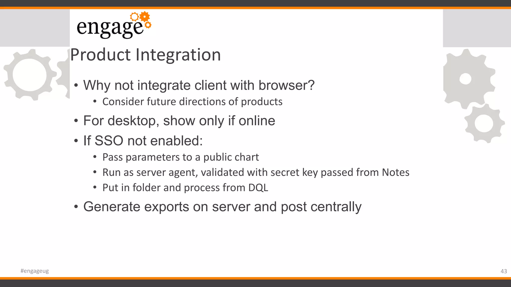 Product Integration
• Why not integrate client with browser?
• Consider future directions of products
• For desktop, show only if online
• If SSO not enabled:
• Pass parameters to a public chart
• Run as server agent, validated with secret key passed from Notes
• Put in folder and process from DQL
• Generate exports on server and post centrally
43#engageug
 