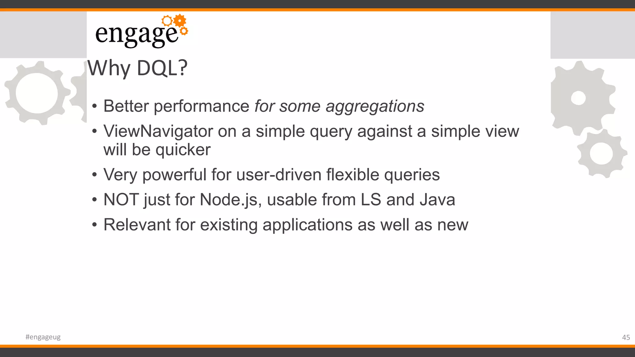Why DQL?
• Better performance for some aggregations
• ViewNavigator on a simple query against a simple view
will be quicker
• Very powerful for user-driven flexible queries
• NOT just for Node.js, usable from LS and Java
• Relevant for existing applications as well as new
45#engageug
 