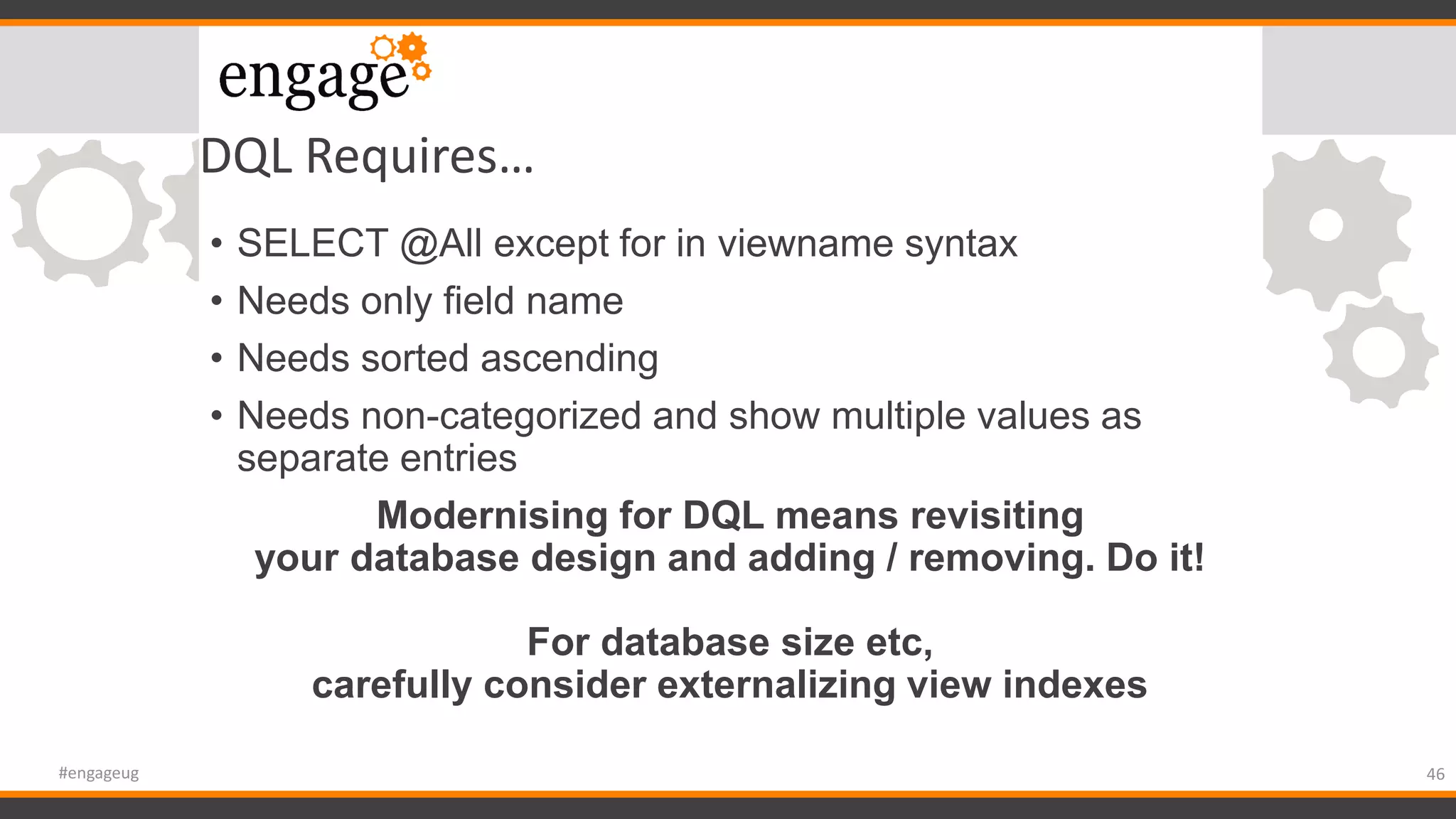 DQL Requires…
• SELECT @All except for in viewname syntax
• Needs only field name
• Needs sorted ascending
• Needs non-categorized and show multiple values as
separate entries
Modernising for DQL means revisiting
your database design and adding / removing. Do it!
For database size etc,
carefully consider externalizing view indexes
46#engageug
 