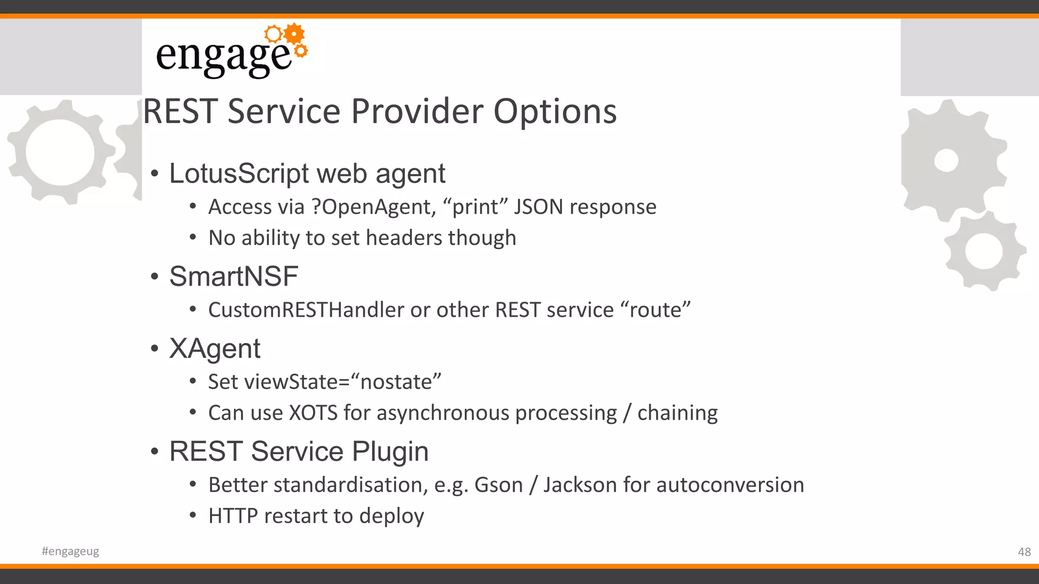 REST Service Provider Options
• LotusScript web agent
• Access via ?OpenAgent, “print” JSON response
• No ability to set headers though
• SmartNSF
• CustomRESTHandler or other REST service “route”
• XAgent
• Set viewState=“nostate”
• Can use XOTS for asynchronous processing / chaining
• REST Service Plugin
• Better standardisation, e.g. Gson / Jackson for autoconversion
• HTTP restart to deploy
48#engageug
 