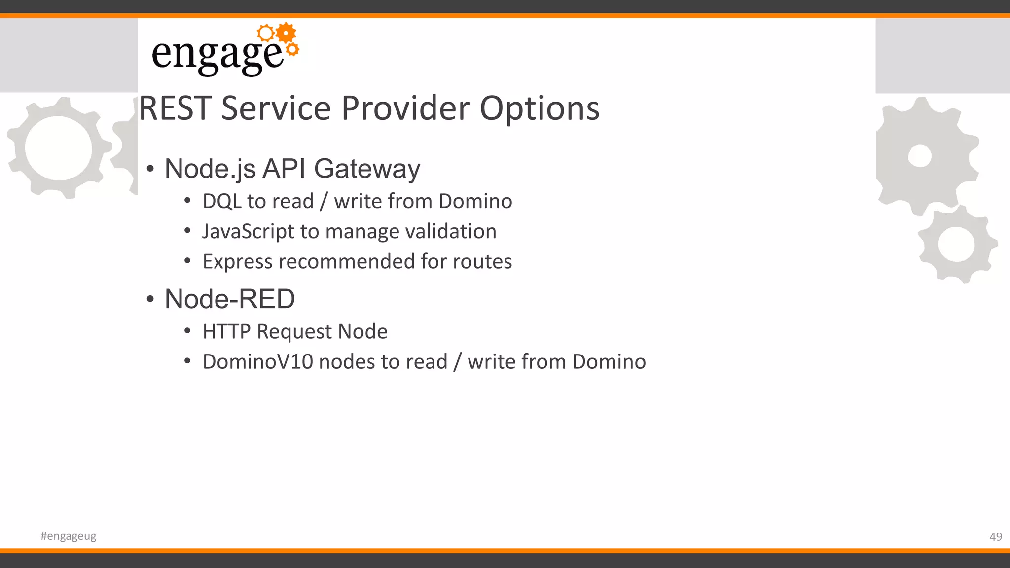REST Service Provider Options
• Node.js API Gateway
• DQL to read / write from Domino
• JavaScript to manage validation
• Express recommended for routes
• Node-RED
• HTTP Request Node
• DominoV10 nodes to read / write from Domino
49#engageug
 