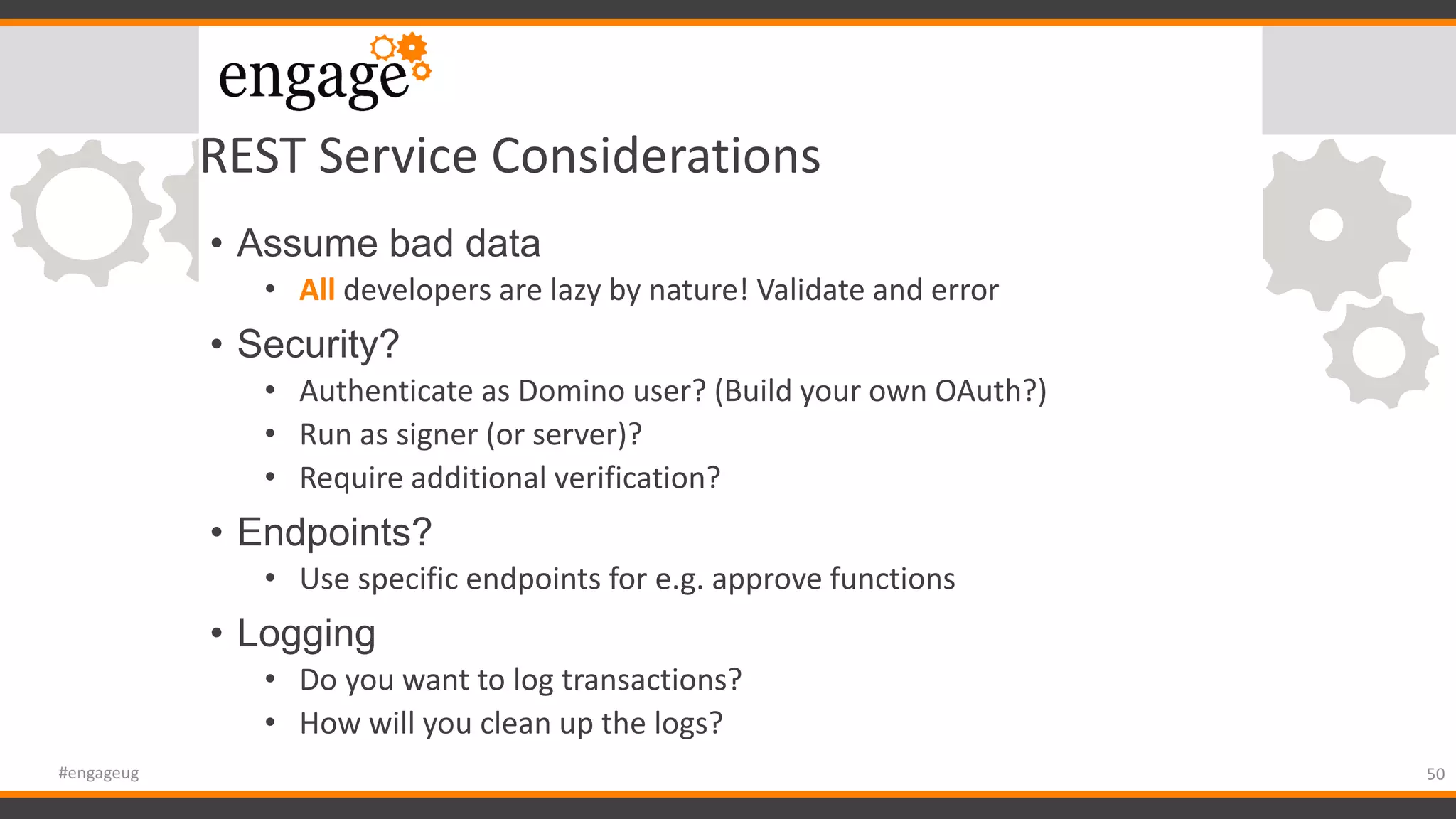 REST Service Considerations
• Assume bad data
• All developers are lazy by nature! Validate and error
• Security?
• Authenticate as Domino user? (Build your own OAuth?)
• Run as signer (or server)?
• Require additional verification?
• Endpoints?
• Use specific endpoints for e.g. approve functions
• Logging
• Do you want to log transactions?
• How will you clean up the logs?
50#engageug
 