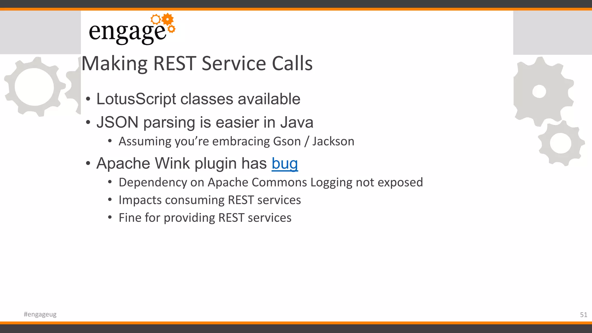 Making REST Service Calls
• LotusScript classes available
• JSON parsing is easier in Java
• Assuming you’re embracing Gson / Jackson
• Apache Wink plugin has bug
• Dependency on Apache Commons Logging not exposed
• Impacts consuming REST services
• Fine for providing REST services
51#engageug
 