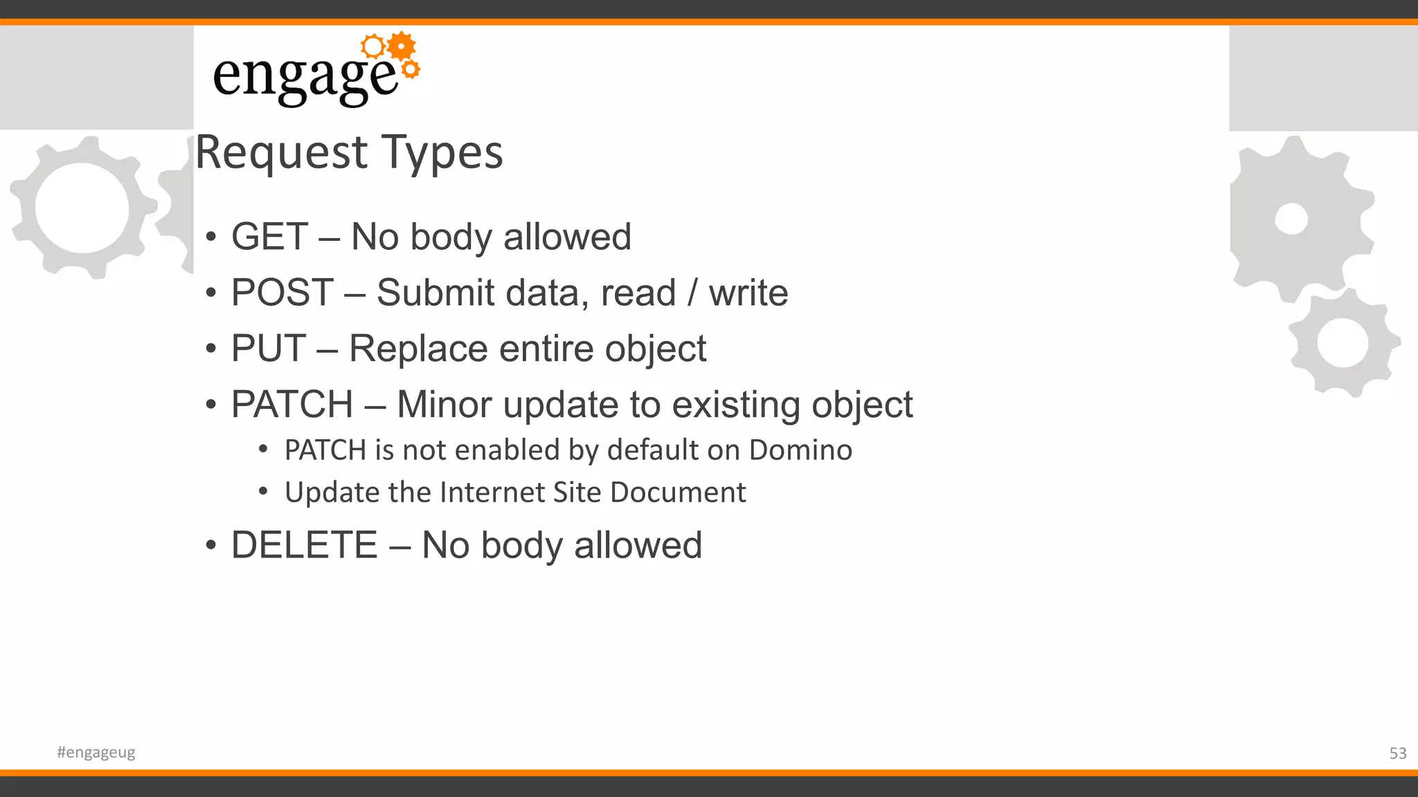 Request Types
• GET – No body allowed
• POST – Submit data, read / write
• PUT – Replace entire object
• PATCH – Minor update to existing object
• PATCH is not enabled by default on Domino
• Update the Internet Site Document
• DELETE – No body allowed
53#engageug
 