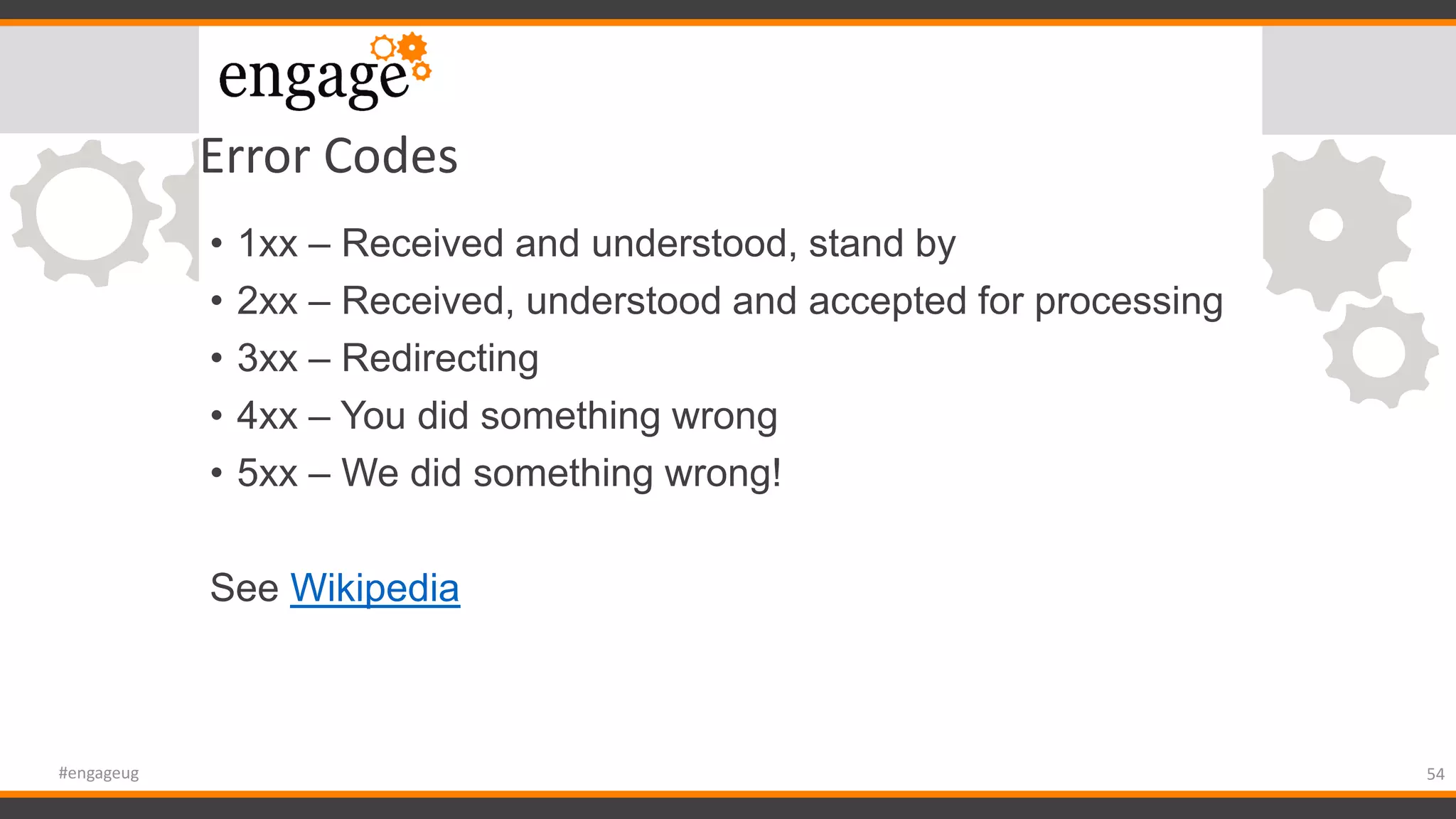 Error Codes
• 1xx – Received and understood, stand by
• 2xx – Received, understood and accepted for processing
• 3xx – Redirecting
• 4xx – You did something wrong
• 5xx – We did something wrong!
See Wikipedia
54#engageug
 