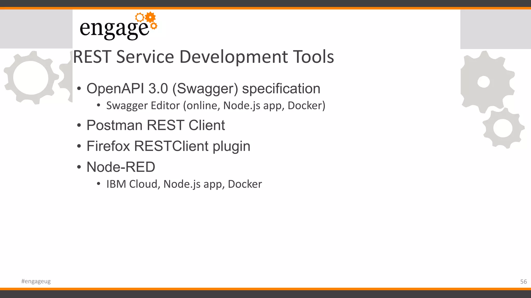 REST Service Development Tools
• OpenAPI 3.0 (Swagger) specification
• Swagger Editor (online, Node.js app, Docker)
• Postman REST Client
• Firefox RESTClient plugin
• Node-RED
• IBM Cloud, Node.js app, Docker
56#engageug
 