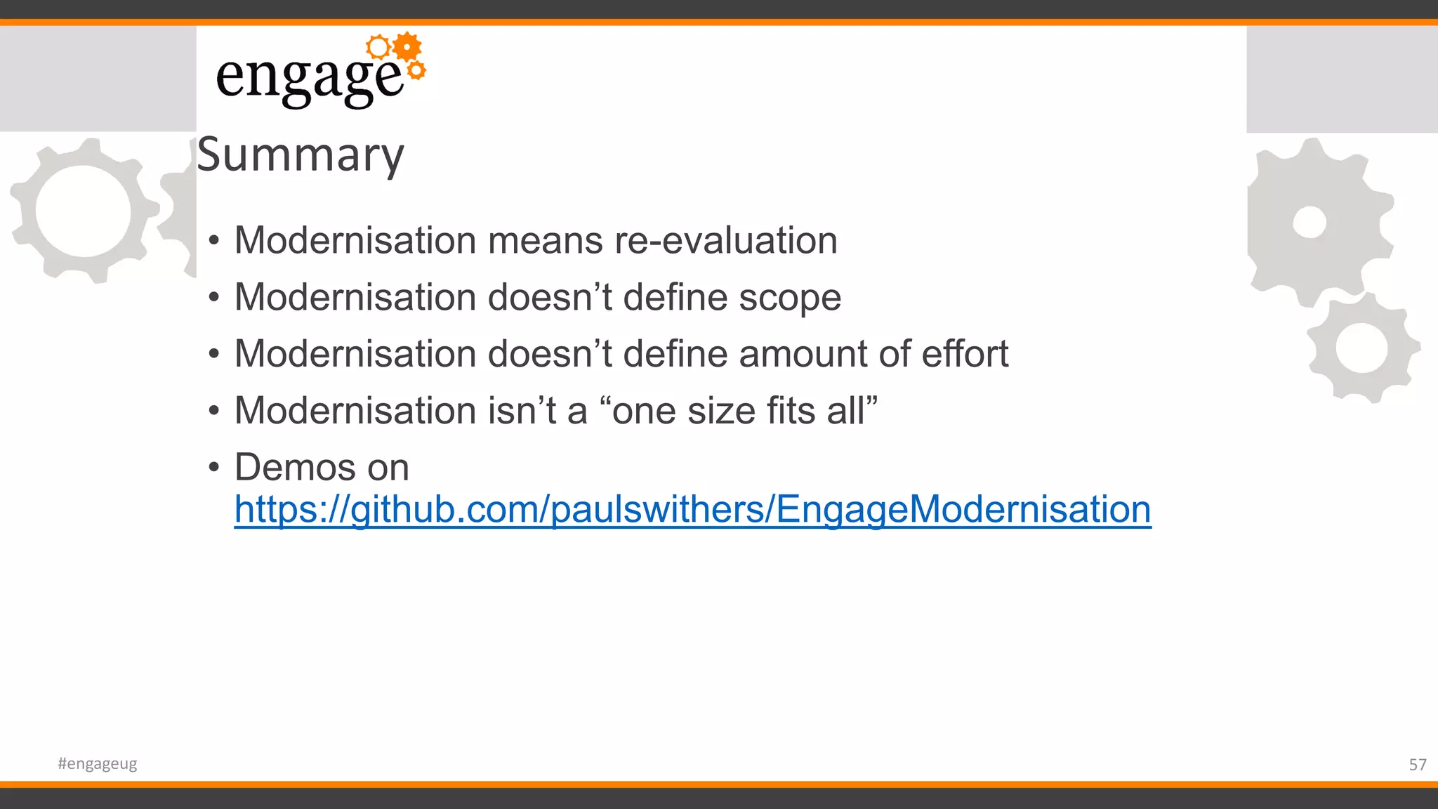 Summary
• Modernisation means re-evaluation
• Modernisation doesn’t define scope
• Modernisation doesn’t define amount of effort
• Modernisation isn’t a “one size fits all”
• Demos on
https://github.com/paulswithers/EngageModernisation
57#engageug
 