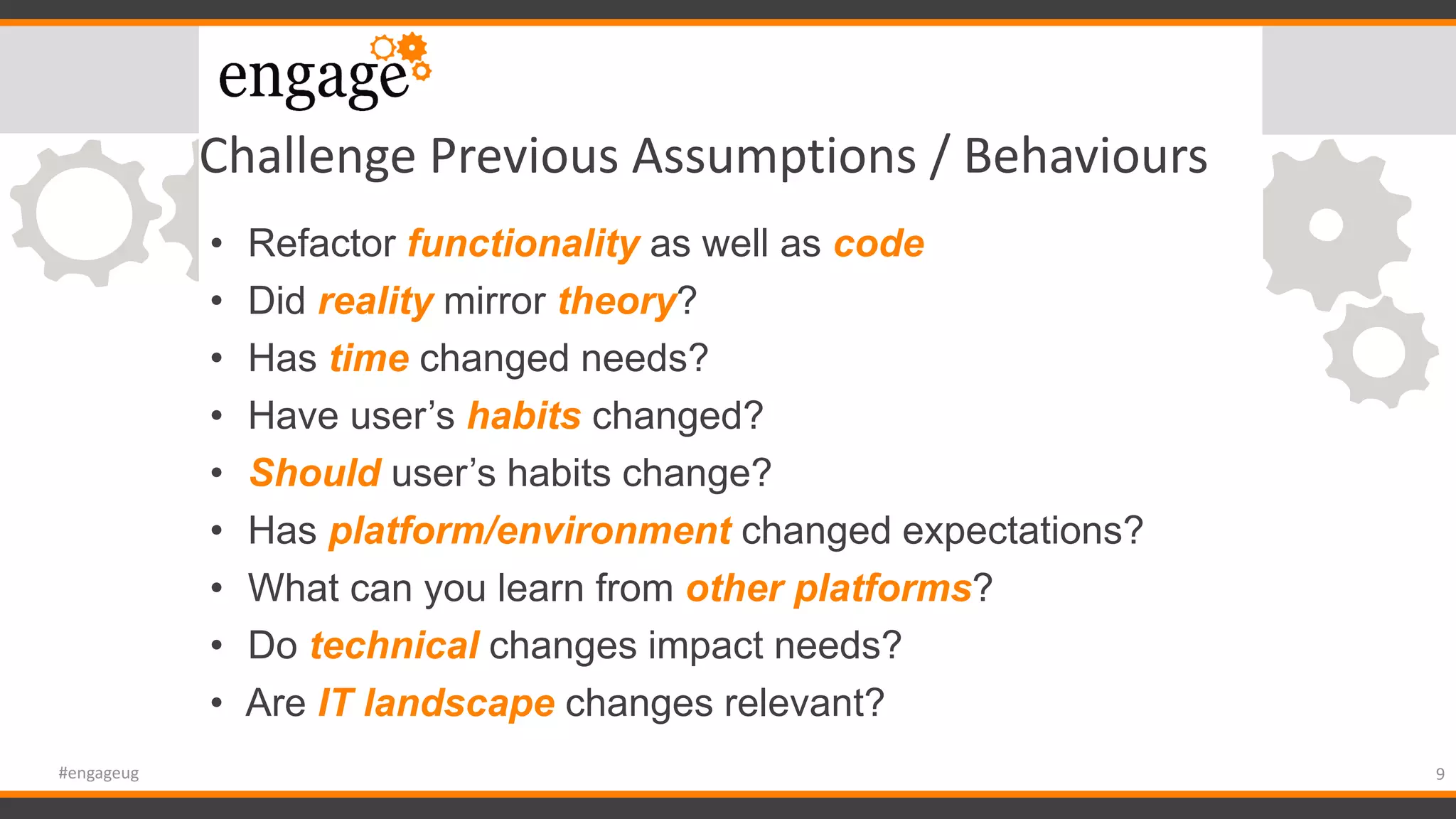 Challenge Previous Assumptions / Behaviours
• Refactor functionality as well as code
• Did reality mirror theory?
• Has time changed needs?
• Have user’s habits changed?
• Should user’s habits change?
• Has platform/environment changed expectations?
• What can you learn from other platforms?
• Do technical changes impact needs?
• Are IT landscape changes relevant?
9#engageug
 