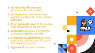 1. Continuously Re-examine
processes for optimisation
2. Automate the software delivery
pipeline end to end - infrastructure
and apps
3. Push approvals down to the people
who already have the context
4. Automate approvals, compliance
and security policy controls
5. Encourage Collaboration between
approvers, auditors and IT early in
the delivery lifecycle
6. Optimize IT request fulfilment.
 