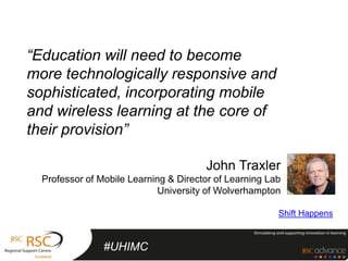 “Education will need to become
more technologically responsive and
sophisticated, incorporating mobile
and wireless learning at the core of
their provision”

                                       John Traxler
  Professor of Mobile Learning & Director of Learning Lab
                             University of Wolverhampton

                                                        Shift Happens


                #UHIMC
 