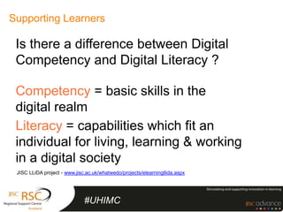 Supporting Learners

 Is there a difference between Digital
 Competency and Digital Literacy ?

 Competency = basic skills in the
 digital realm
 Literacy = capabilities which fit an
 individual for living, learning & working
 in a digital society
 JISC LLiDA project - www.jisc.ac.uk/whatwedo/projects/elearningllida.aspx




                              #UHIMC
 