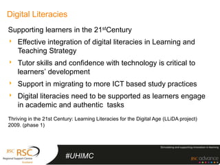 Digital Literacies
Supporting learners in the 21stCentury
‣ Effective integration of digital literacies in Learning and
    Teaching Strategy
‣ Tutor skills and confidence with technology is critical to
    learners’ development
‣ Support in migrating to more ICT based study practices
‣ Digital literacies need to be supported as learners engage
    in academic and authentic tasks
Thriving in the 21st Century: Learning Literacies for the Digital Age (LLiDA project)
2009. (phase 1)




                         #UHIMC
 