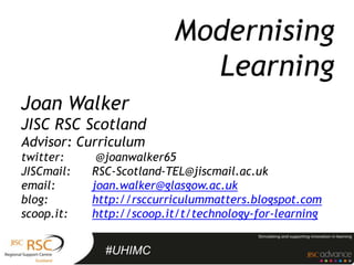Modernising
                            Learning
Joan Walker
JISC RSC Scotland
Advisor: Curriculum
twitter:     @joanwalker65
JISCmail:   RSC-Scotland-TEL@jiscmail.ac.uk
email:      joan.walker@glasgow.ac.uk
blog:       http://rsccurriculummatters.blogspot.com
scoop.it:   http://scoop.it/t/technology-for-learning


              #UHIMC
 