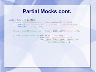 Partial Mocks cont.
public function setUp() {
    $this->_objectUnderTest = $this->getMock('MyClass',
        array('_getDbConnection', '_doExit', '_sendHttpQuery'),
        array(), '', '', true);

    $this->_mockDbConnection = $this->getMock('DbConnection');

    $this->_objectUnderTest->expects($this->any())
                           ->method('_getDbConnection')
                           ->will($this->returnValue($this->
                                 _mockDbConnection));
}
 