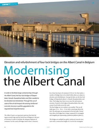 thema
Modernising the Albert Canal3 201796
thema
Modernising
the Albert Canal
1
Elevation and refurbishment of four lock bridges on the Albert Canal in Belgium
for at least four layers of containers (9.10 m). For that matter, a
number of bridges have to be rebuilt while others are subject to
elevation and refurbishment. Among the latter are the four lock
bridges of Diepenbeek (photo 1), Hasselt, Kwaadmechelen and
Olen. The bridges have been in use since the mid nineteen
seventies. Except for the bridge at Kwaadmechelen, they only
connect local roads across the canal.
The four bridges are very similar to one another. They are all
triple span (12 m – 24 m – 12 m) with a central span above the
lock. The side spans are incorporated in the lock walls. Viewed
from above, the bridges have a shape composed of a rectangular
and triangular part representing a pedestrian platform (photo 2).
The bridges are multiple box girder reinforced concrete struc-
tures with a construction height of 2.4 m for the rectangular
In order to facilitate large containerships through
the Albert Canal, the four lock bridges of Diepen-
beek, Hasselt, Kwaadmechelen and Olen needed to
be elevated and refurbished. Through the use of
state of the art techniques the existing reinforced
concrete structure could be upgraded to the
required level of performance.
The Albert Canal is an important waterway that links the
region around Liège and the North East of Belgium to the port
of Antwerp. In order to facilitate the adequate shipment of
containers via this canal, all bridges need to have a clearance
 