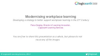 © Logicearth Learning Services, 2014 @logiceart 
h 
Modernising workplace learning 
Developing a strategy to better support workplace learning in the 21st Century 
Fiona Quigley, Director of Learning Innovation, 
Logicearth Learning Services 
You are free to share this presentation as a whole, but please do not 
reuse any of the images 
 