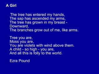 A Girl The tree has entered my hands, The sap has ascended my arms, The tree has grown in my breast - Downward, The branches grow out of me, like arms. Tree you are, Moss you are, You are violets with wind above them. A child - so high - you are, And all this is folly to the world. Ezra Pound