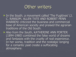 Other writers In the South, a movement called ‘The Fugitives’ (J, C. RANSOM, ALLEN TATE AND ROBERT PENN WARREN) criticized the business and commercial base of American society and praised the agrarian traditions of the Old South.  Also from the South, KATHERINE ANN PORTER (1894-1980) combined the false world of dreams and fantasies with the cruelty of real experience. In her works, tradition and the nostalgic longing for a romantic past create a suffocating atmosphere. 