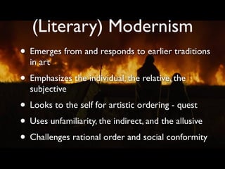 (Literary) Modernism
• Emerges from and responds to earlier traditions
  in art
• Emphasizes the individual, the relative, the
  subjective
• Looks to the self for artistic ordering - quest
• Uses unfamiliarity, the indirect, and the allusive
• Challenges rational order and social conformity
 