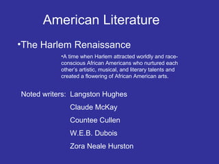 American Literature
•The Harlem Renaissance
•A time when Harlem attracted worldly and raceconscious African Americans who nurtured each
other’s artistic, musical, and literary talents and
created a flowering of African American arts.

Noted writers: Langston Hughes
Claude McKay
Countee Cullen
W.E.B. Dubois
Zora Neale Hurston

 