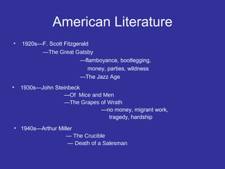 American Literature
•

1920s—F. Scott Fitzgerald
—The Great Gatsby
—flamboyance, bootlegging,
money, parties, wildness
—The Jazz Age

•

1930s—John Steinbeck
—Of Mice and Men
—The Grapes of Wrath
—no money, migrant work,
tragedy, hardship

• 1940s—Arthur Miller
— The Crucible
— Death of a Salesman

 