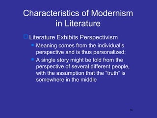 Characteristics of Modernism
in Literature
 Literature Exhibits Perspectivism




Meaning comes from the individual’s
perspective and is thus personalized;
A single story might be told from the
perspective of several different people,
with the assumption that the “truth” is
somewhere in the middle

14

 
