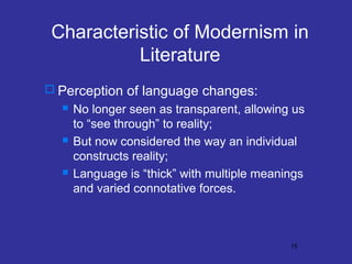 Characteristic of Modernism in
Literature
 Perception of language changes:






No longer seen as transparent, allowing us
to “see through” to reality;
But now considered the way an individual
constructs reality;
Language is “thick” with multiple meanings
and varied connotative forces.

15

 