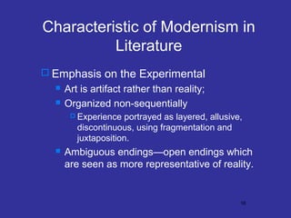 Characteristic of Modernism in
Literature
 Emphasis on the Experimental



Art is artifact rather than reality;
Organized non-sequentially
 Experience

portrayed as layered, allusive,
discontinuous, using fragmentation and
juxtaposition.



Ambiguous endings—open endings which
are seen as more representative of reality.

16

 