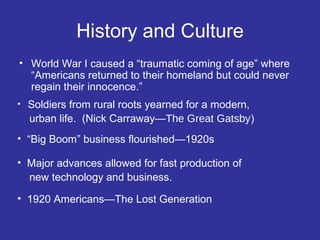 History and Culture
• World War I caused a “traumatic coming of age” where
“Americans returned to their homeland but could never
regain their innocence.”
•

Soldiers from rural roots yearned for a modern,
urban life. (Nick Carraway—The Great Gatsby)

• “Big Boom” business flourished—1920s
• Major advances allowed for fast production of
new technology and business.
• 1920 Americans—The Lost Generation

 