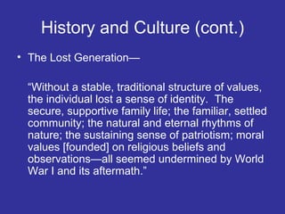 History and Culture (cont.)
• The Lost Generation—
“Without a stable, traditional structure of values,
the individual lost a sense of identity. The
secure, supportive family life; the familiar, settled
community; the natural and eternal rhythms of
nature; the sustaining sense of patriotism; moral
values [founded] on religious beliefs and
observations—all seemed undermined by World
War I and its aftermath.”

 
