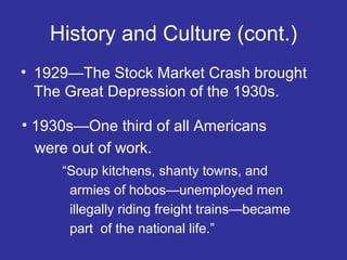 History and Culture (cont.)
• 1929—The Stock Market Crash brought
The Great Depression of the 1930s.
• 1930s—One third of all Americans
were out of work.
“Soup kitchens, shanty towns, and
armies of hobos—unemployed men
illegally riding freight trains—became
part of the national life.”

 