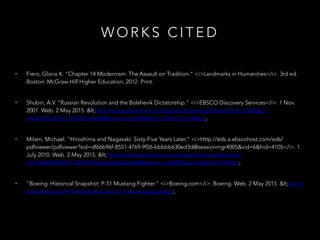 W O R K S C I T E D
• Fiero, Gloria K. "Chapter 14 Modernism: The Assault on Tradition." <i>Landmarks in Humanities</i>. 3rd ed.
Boston: McGraw-Hill Higher Education, 2012. Print.
• Shubin, A.V. "Russian Revolution and the Bolshevik Dictatorship." <i>EBSCO Discovery Services</i>. 1 Nov.
2001. Web. 2 May 2015. <http://eds.a.ebscohost.com/eds/pdfviewer/pdfviewer?sid=1bb8f625-c4cd-4d53-
8c81-16c3847e5ee0@sessionmgr4004&vid=13&hid=4105>.
• Milam, Michael. "Hiroshima and Nagasaki: Sixty-Five Years Later."
<i>Http://eds.a.ebscohost.com/eds/pdfviewer/pdfviewer?sid=df66b96f-8551-4769-9f26-
bbbbb630ed3d@sessionmgr4005&vid=6&hid=4105</i>. 1 July 2010. Web. 2 May 2015.
<http://eds.a.ebscohost.com/eds/pdfviewer/pdfviewer?sid=df66b96f-8551-4769-9f26-
bbbbb630ed3d@sessionmgr4005&vid=6&hid=4105>.
• "Boeing: Historical Snapshot: P-51 Mustang Fighter." <i>Boeing.com</i>. Boeing. Web. 2 May 2015.
<http://www.boeing.com/history/products/p-51-mustang.page>.
 
