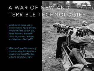 • Combatants made use of
machine guns, heavy
artillery, hand grenades,
poison gas, flame throwers,
armored tanks, submarines,
airships, and airplanes. -
Fiero p385
A W A R O F N E W A N D
T E R R I B L E
T E C H N O L O G I E S
• Millions of people from many
countries were left dead as a
result of the Great War that
lasted a handful of years.
 