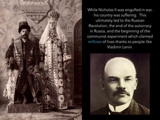 While Nicholas II was engulfed in war,
his country was suffering. This
ultimately led to the Russian
Revolution, the end of the autocracy in
Russia, and the beginning of the
communist experiment which claimed
millions of lives thanks to people like
Vladimir Lenin.
 
