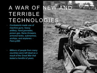 • Combatants made use of
machine guns, heavy
artillery, hand grenades,
poison gas, flame throwers,
armored tanks, submarines,
airships, and airplanes. -
Fiero p385
A WAR OF NEW AND
TERRIBLE
TECHNOLOGIES
• Millions of people from many
countries were left dead as a
result of the Great War that
lasted a handful of years.
 