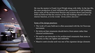 He was the mentor to Frank Lloyd Wright along with Adler. In the late 80s,
the mass production of steel influenced the construction of tall buildings,
hence came all the architectural theories and systems about load bearing.
Sullivan believed that the exterior of the tall buildings should reflect its
interior function, or in his words “forms follow function”.
Some of his design practices:
• The work of Louis Sullivan is often associated with the Art Nouveau
movement.
• He believed that ornaments should derive from nature rather than
classical architectures.
• He used to use terracotta in his architectural ornaments than stone or
masonry as they are lighter and malleable.
• Massive semi-circular arch was one of his signature design elements
 