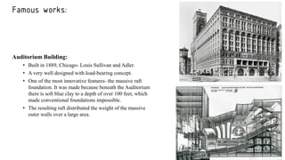 Famous works:
Auditorium Building:
• Built in 1889, Chicago- Louis Sullivan and Adler.
• A very well designed with load-bearing concept.
• One of the most innovative features- the massive raft
foundation. It was made because beneath the Auditorium
there is soft blue clay to a depth of over 100 feet, which
made conventional foundations impossible.
• The resulting raft distributed the weight of the massive
outer walls over a large area.
 