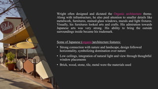 Wright often designed and dictated the Organic architecture theme.
Along with infrastructure, he also paid attention to smaller details like
metalwork, furnitures, stained-glass windows, murals and light fixtures.
Visually, his furnitures looked arts and crafts. His admiration towards
Japanese arts was very strong. His ability to bring the outside
surroundings inside became his trademark.
Some of Japanese (organic)architecture features:
• Strong connection with nature and landscape, design followed
horizontality, symbolizing domination over nature
• Low ceilings, integration of natural light and view through thoughtful
window placements
• Brick, wood, stone, tile, metal were the materials used
 