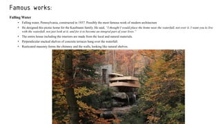Famous works:
Falling Water
• Falling water, Pennsylvania, constructed in 1937. Possibly the most famous work of modern architecture
• He designed this picnic home for the Kaufmann family. He said, “I thought I would place the home near the waterfall, not over it. I want you to live
with the waterfall, not just look at it, and for it to become an integral part of your lives.”
• The entire house including the interiors are made from the local and natural materials.
• Perpendicular stacked shelves of concrete terraces hang over the waterfall.
• Rusticated masonry forms the chimney and the walls, looking like natural shelves.
 
