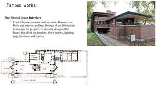 Famous works:
The Robie House Interiors
• Frank Lloyd contracted with architect Herman von
Holst and interior architect George Mann Niedecken
to manage the project. He not only designed the
house, but all of the interiors, the windows, lighting,
rugs, furniture and textiles.
 