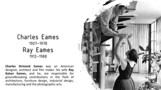 Charles Eames
1907–1978
Ray Eames
1912–1988
Charles Ormond Eames was an American
designer, architect and film maker. His wife Ray
Kaiser Eames, and he, are responsible for
groundbreaking contributions in the field of
architecture, furniture design, industrial design,
manufacturing and the photographic arts.
 