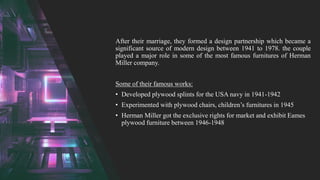 After their marriage, they formed a design partnership which became a
significant source of modern design between 1941 to 1978. the couple
played a major role in some of the most famous furnitures of Herman
Miller company.
Some of their famous works:
• Developed plywood splints for the USA navy in 1941-1942
• Experimented with plywood chairs, children’s furnitures in 1945
• Herman Miller got the exclusive rights for market and exhibit Eames
plywood furniture between 1946-1948
 