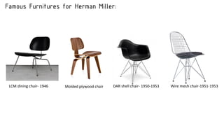 Famous Furnitures for Herman Miller:
LCM dining chair- 1946 Molded plywood chair DAR shell chair- 1950-1953 Wire mesh chair-1951-1953
 