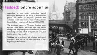before modernism
• According to one critic, modernism started
developing when people got fed up of Romanticism
period, the period of religious, political and
dominant social order views. Their revolting nature
flourished very progressively during 1900 to 1930.
• The dominant nature of Victorian England were
opposed from 1850s. Victorian style era started
fading when people began to feel rebellious, wanted
something new and which everyone can have, not
just the upper-class people
• Nihilism, the rejection of all religious and moral
principles, was one of the characteristics of the
beginning of Modernism.
 